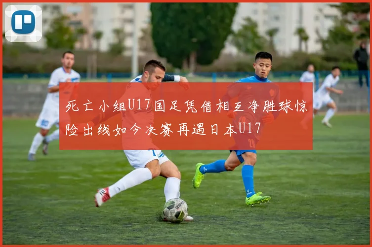 死亡小组U17国足凭借相互净胜球惊险出线如今决赛再遇日本U17
