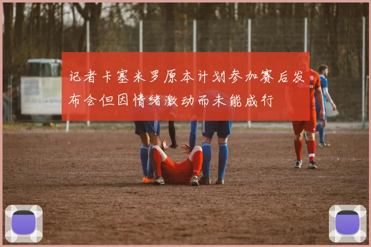 记者卡塞米罗原本计划参加赛后发布会但因情绪激动而未能成行