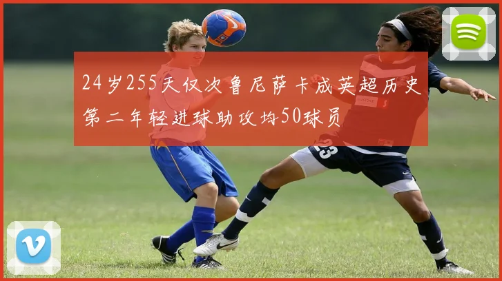 24岁255天仅次鲁尼萨卡成英超历史第二年轻进球助攻均50球员