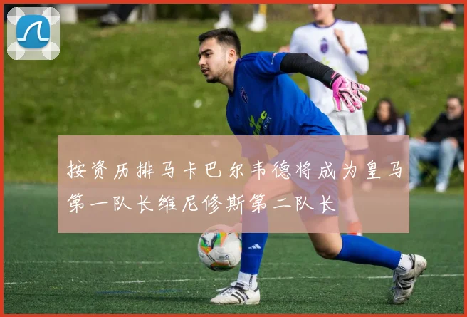 按资历排马卡巴尔韦德将成为皇马第一队长维尼修斯第二队长